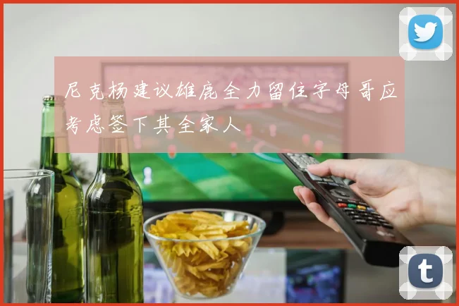 尼克杨建议雄鹿全力留住字母哥应考虑签下其全家人