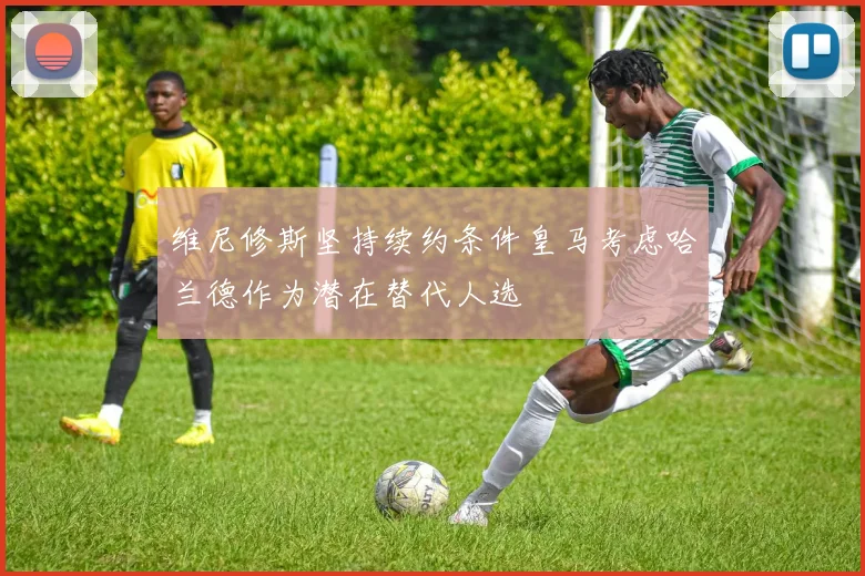维尼修斯坚持续约条件皇马考虑哈兰德作为潜在替代人选