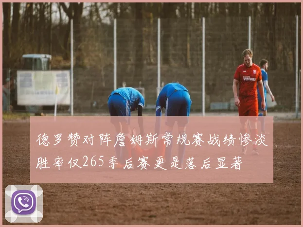 德罗赞对阵詹姆斯常规赛战绩惨淡胜率仅265季后赛更是落后显著