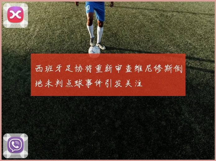 西班牙足协将重新审查维尼修斯倒地未判点球事件引发关注
