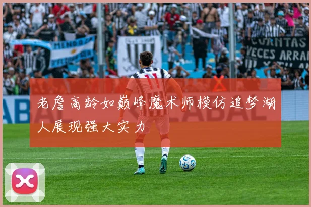 老詹高龄如巅峰魔术师模仿追梦湖人展现强大实力