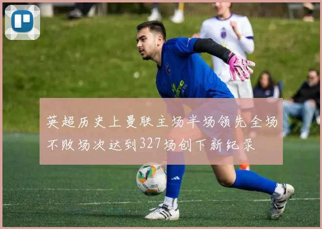 英超历史上曼联主场半场领先全场不败场次达到327场创下新纪录