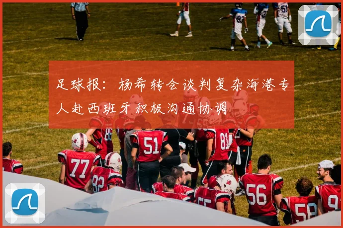 足球报：杨希转会谈判复杂海港专人赴西班牙积极沟通协调