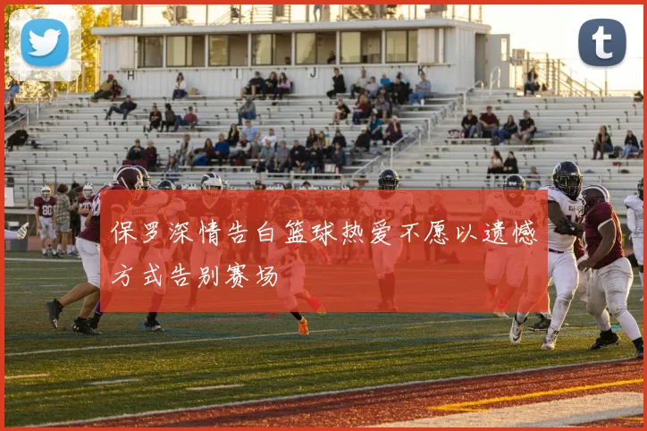 保罗深情告白篮球热爱不愿以遗憾方式告别赛场