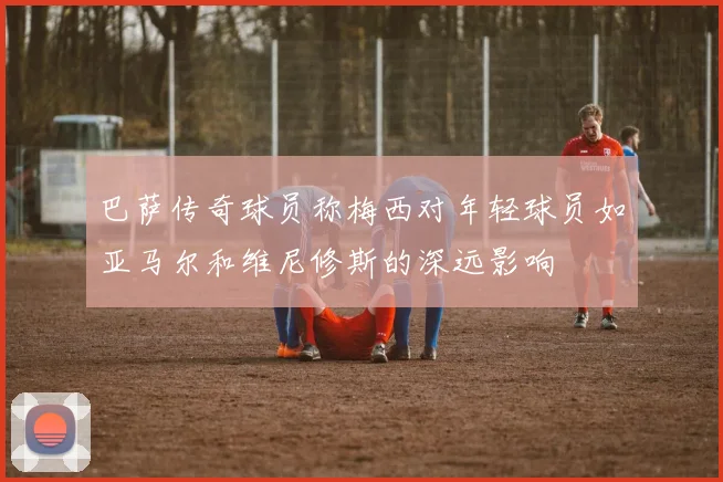 巴萨传奇球员称梅西对年轻球员如亚马尔和维尼修斯的深远影响