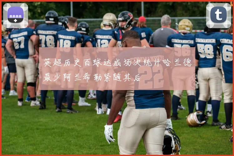英超历史百球达成场次统计哈兰德最少阿兰希勒紧随其后