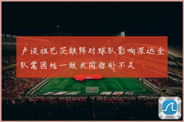 卢谈祖巴茨缺阵对球队影响深远全队需团结一致共同弥补不足