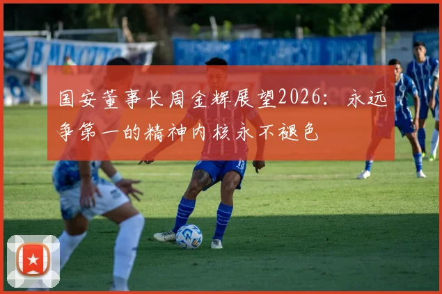 国安董事长周金辉展望2026：永远争第一的精神内核永不褪色