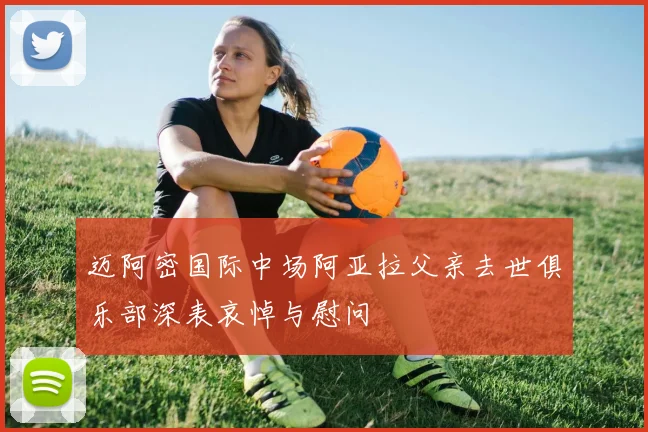 迈阿密国际中场阿亚拉父亲去世俱乐部深表哀悼与慰问