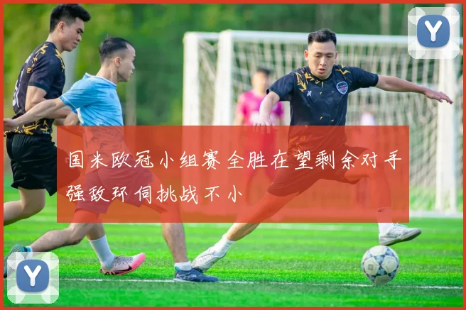 国米欧冠小组赛全胜在望剩余对手强敌环伺挑战不小