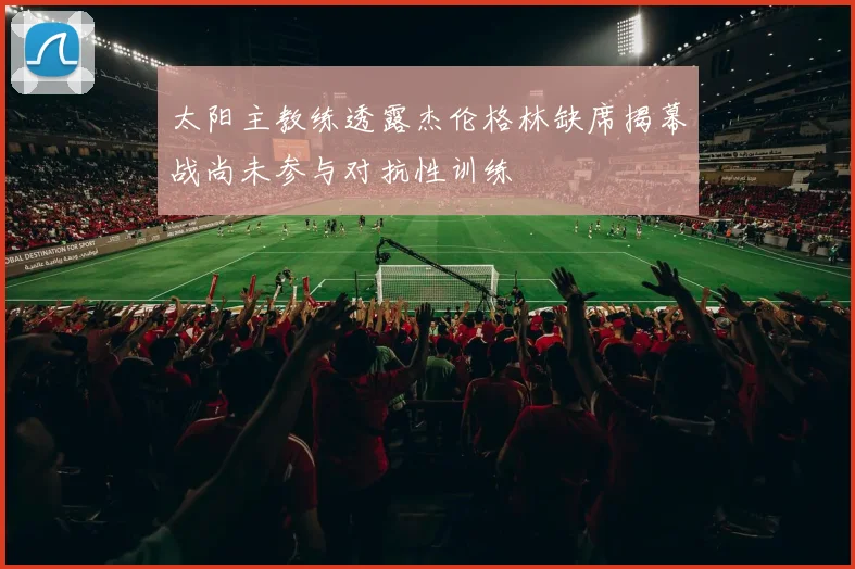 太阳主教练透露杰伦格林缺席揭幕战尚未参与对抗性训练