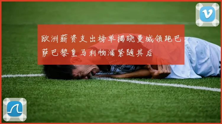 欧洲薪资支出榜单揭晓曼城领跑巴萨巴黎皇马利物浦紧随其后