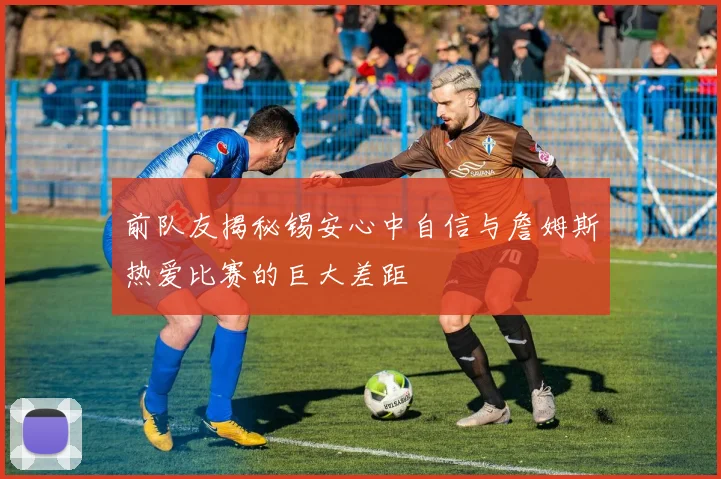 前队友揭秘锡安心中自信与詹姆斯热爱比赛的巨大差距