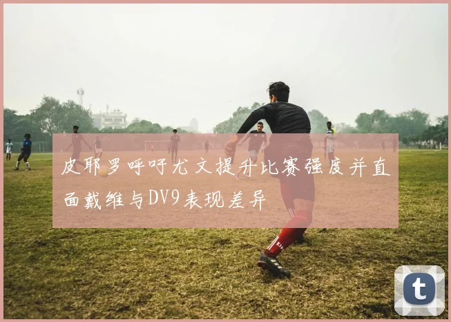 皮耶罗呼吁尤文提升比赛强度并直面戴维与DV9表现差异