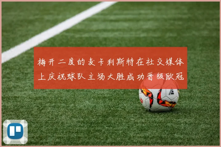 梅开二度的麦卡利斯特在社交媒体上庆祝球队主场大胜成功晋级欧冠16强