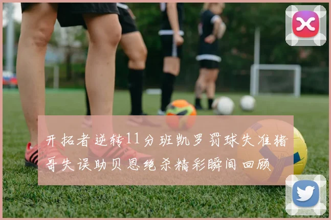 开拓者逆转11分班凯罗罚球失准猪哥失误助贝恩绝杀精彩瞬间回顾