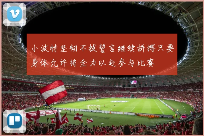 小波特坚韧不拔誓言继续拼搏只要身体允许将全力以赴参与比赛