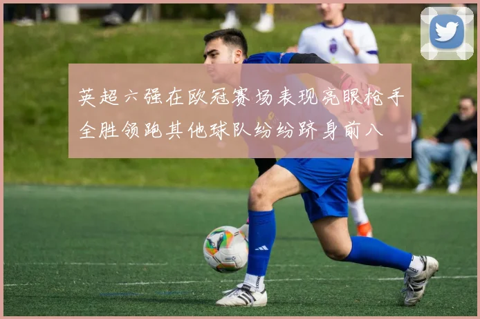 英超六强在欧冠赛场表现亮眼枪手全胜领跑其他球队纷纷跻身前八