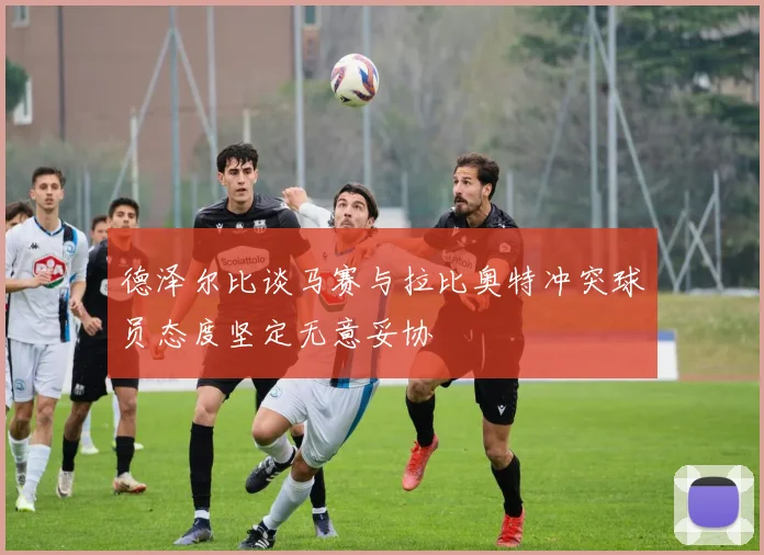 德泽尔比谈马赛与拉比奥特冲突球员态度坚定无意妥协