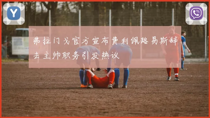 弗拉门戈官方宣布费利佩路易斯辞去主帅职务引发热议