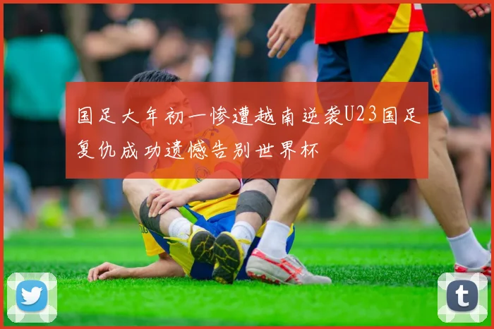 国足大年初一惨遭越南逆袭U23国足复仇成功遗憾告别世界杯