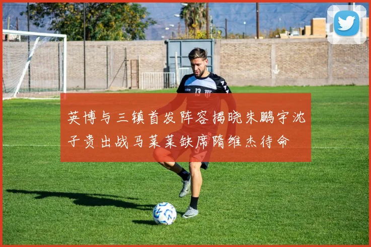 英博与三镇首发阵容揭晓朱鹏宇沈子贵出战马莱莱缺席隋维杰待命