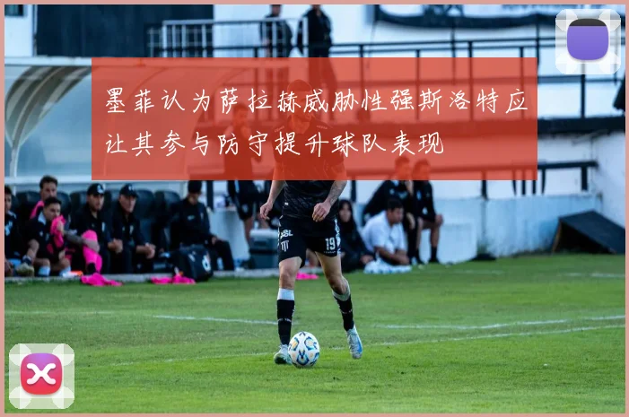 墨菲认为萨拉赫威胁性强斯洛特应让其参与防守提升球队表现