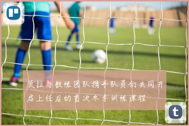莫拉与教练团队携手队员们共同开启上任后的首次冬季训练课程