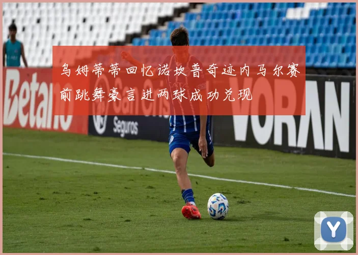 乌姆蒂蒂回忆诺坎普奇迹内马尔赛前跳舞豪言进两球成功兑现
