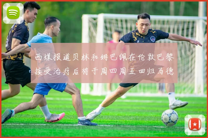 西媒报道贝林和姆巴佩在伦敦巴黎接受治疗后将于周四周五回归马德里