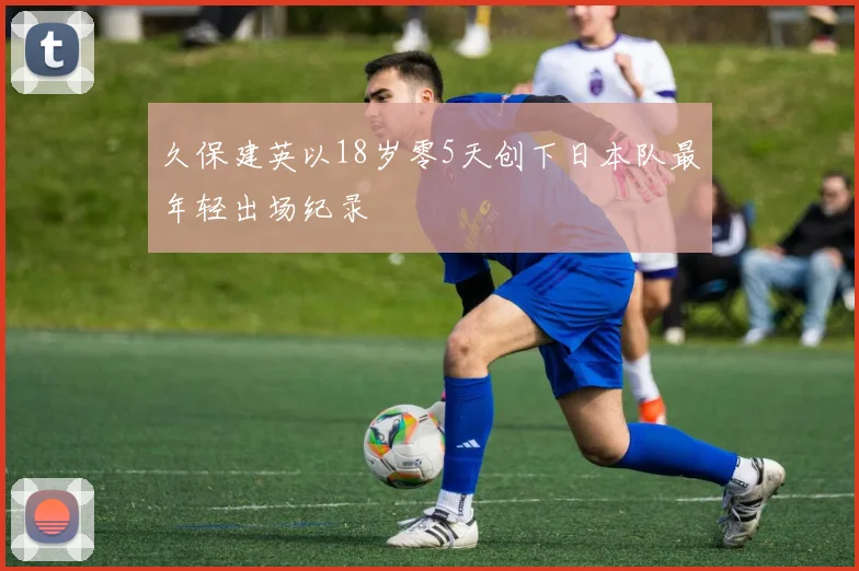 久保建英以18岁零5天创下日本队最年轻出场纪录