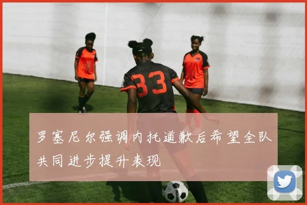 罗塞尼尔强调内托道歉后希望全队共同进步提升表现