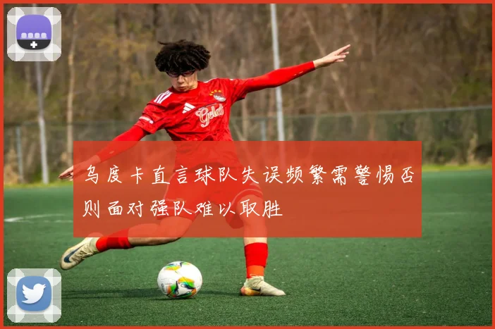 乌度卡直言球队失误频繁需警惕否则面对强队难以取胜