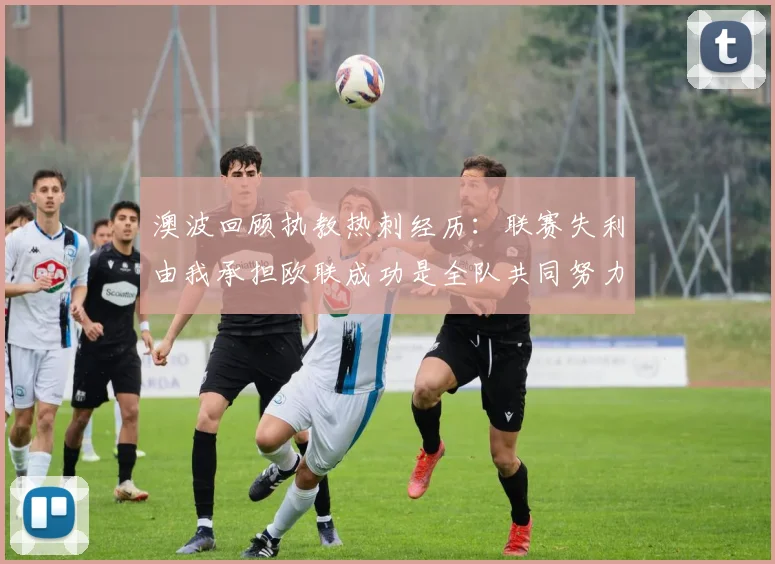 澳波回顾执教热刺经历：联赛失利由我承担欧联成功是全队共同努力的成果