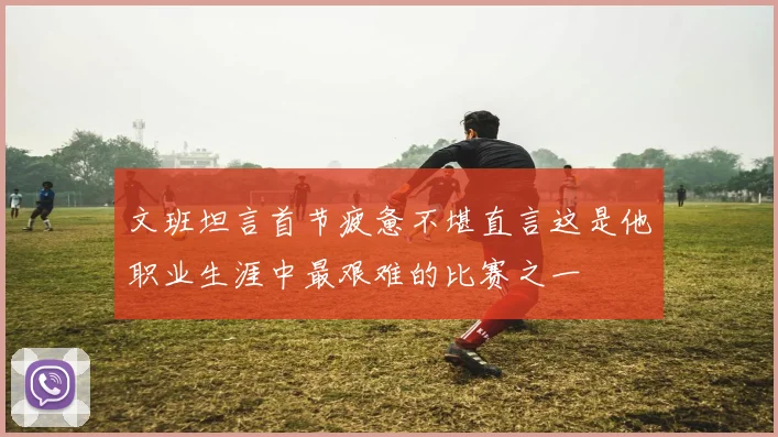 文班坦言首节疲惫不堪直言这是他职业生涯中最艰难的比赛之一