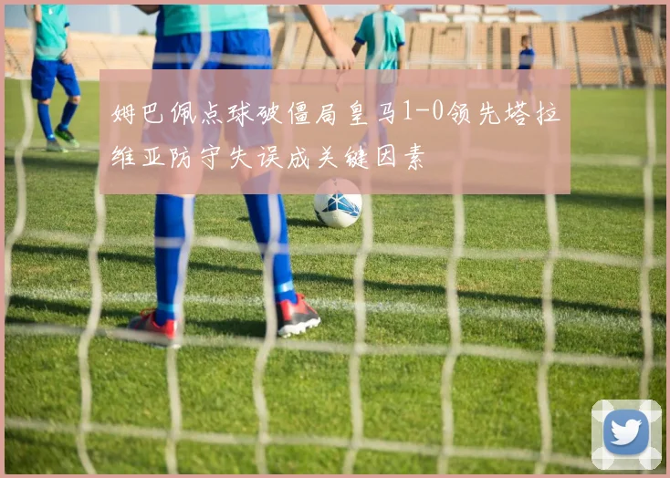 姆巴佩点球破僵局皇马1-0领先塔拉维亚防守失误成关键因素