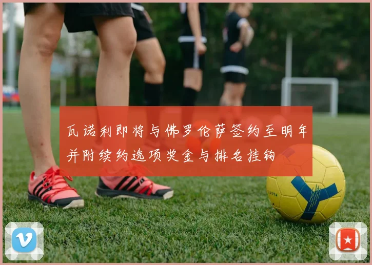 瓦诺利即将与佛罗伦萨签约至明年并附续约选项奖金与排名挂钩