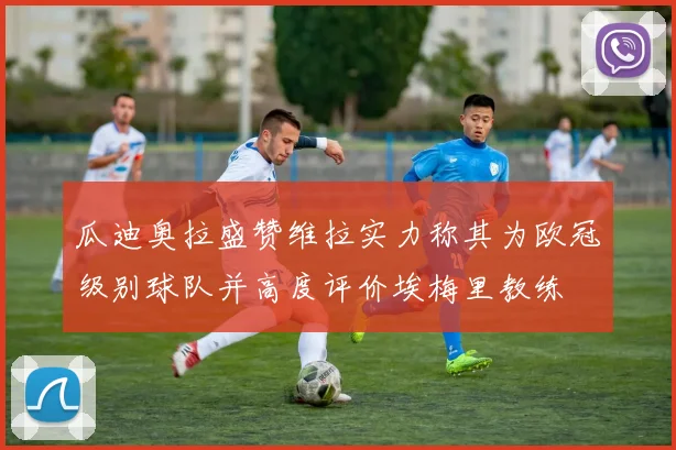 瓜迪奥拉盛赞维拉实力称其为欧冠级别球队并高度评价埃梅里教练
