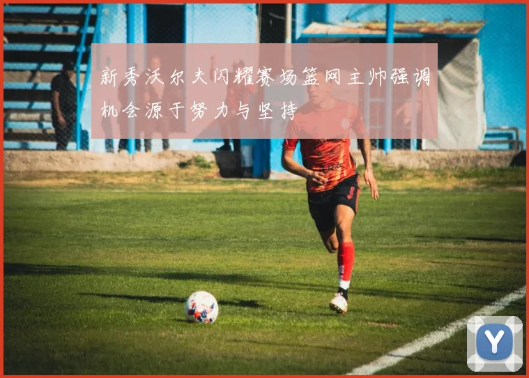 新秀沃尔夫闪耀赛场篮网主帅强调机会源于努力与坚持